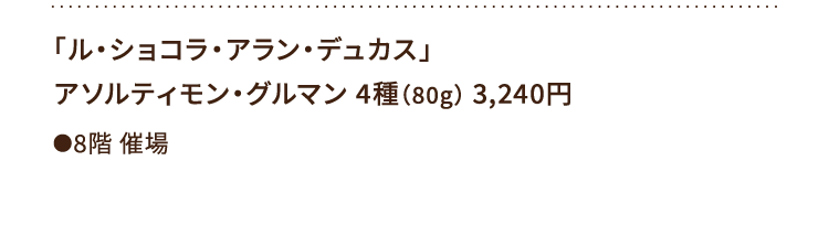 
						「ル・ショコラ・アラン・デュカス」
						アソルティモン・グルマン 4種（80g） 3,240円
						●8階催場
						