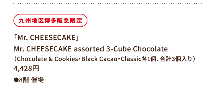 
						九州地区博多阪急限定
						「Mr. CHEESECAKE」
						Mr. CHEESECAKE assorted 3-Cube Chocolate
						（Chocolate & Cookies・Black Cacao・Classic各1個、合計3個入り）
						4,428円
						●8階催場