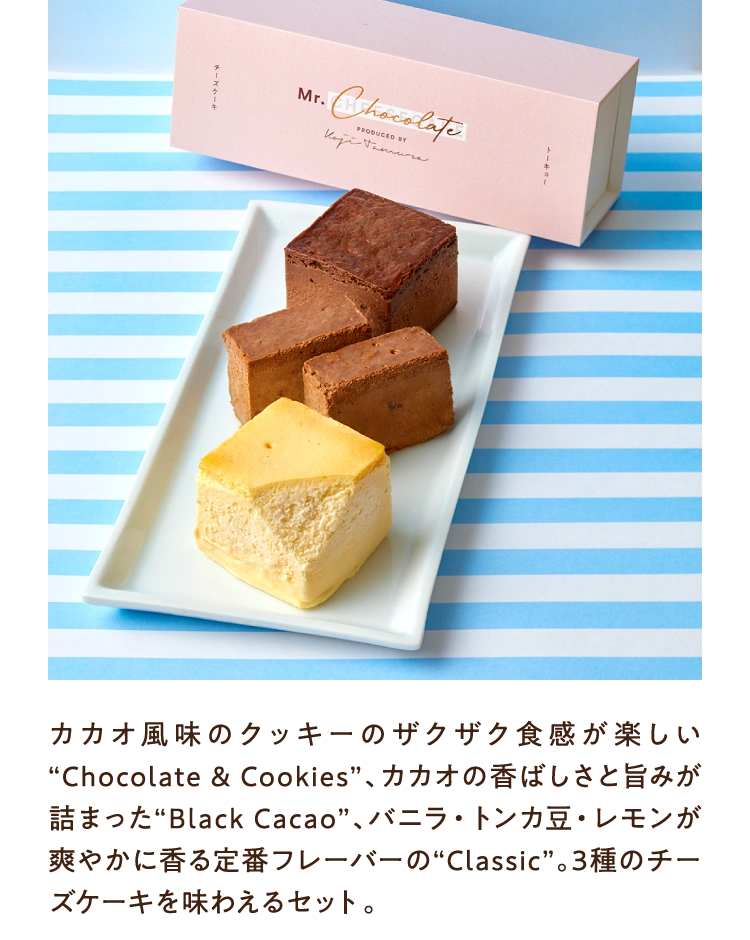 カカオ風味のクッキーのザクザク食感が楽しい“Chocolate & Cookies”、カカオの香ばしさと旨みが詰まった“Black Cacao”、バニラ・トンカ豆・レモンが爽やかに香る定番フレーバーの“Classic”。3種のチーズケーキを味わえるセット。