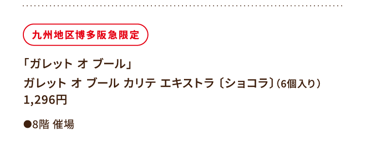 
						九州地区博多阪急限定
						「ガレット オ ブール」
						ガレット オ ブール カリテ エキストラ 〔ショコラ〕（6個入り）
						1,296円
						●8階催場