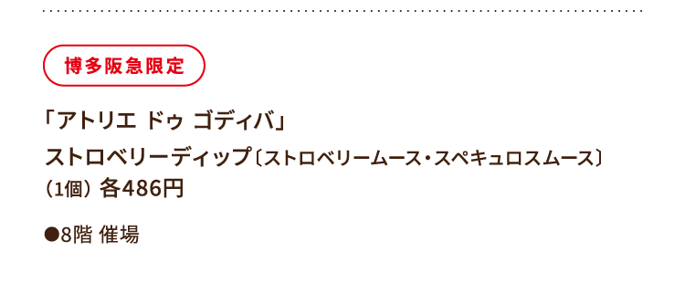 
						博多阪急限定
						「アトリエ ドゥ ゴディバ」
						ストロベリーディップ〔ストロベリームース・スペキュロスムース〕
						（1個） 各486円
						●8階催場