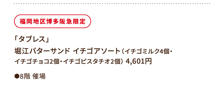 
						福岡地区博多阪急限定
						「タブレス」
						堀江バターサンド イチゴアソート（イチゴミルク4個・
						イチゴチョコ2個・イチゴピスタチオ2個） 4,601円
						●8階催場
						