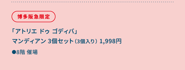 
						博多阪急限定
						「アトリエ ドゥ ゴディバ」
						マンディアン 3個セット（3個入り） 1,998円
						●8階催場