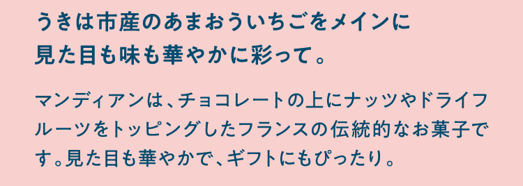 うきは市産のあまおういちごをメインに見た目も味も華やかに彩って。 マンディアンは、チョコレートの上にナッツやドライフルーツをトッピングしたフランスの伝統的なお菓子です。見た目も華やかで、ギフトにもぴったり。