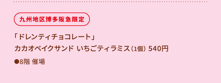 
						九州地区博多阪急限定
						「ドレンティチョコレート」
						カカオベイクサンド いちごティラミス（1個） 540円
						●8階催場