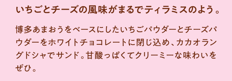 いちごとチーズの風味がまるでティラミスのよう。 博多あまおうをベースにしたいちごパウダーとチーズパウダーをホワイトチョコレートに閉じ込め、カカオラングドシャでサンド。甘酸っぱくてクリーミーな味わいをぜひ。