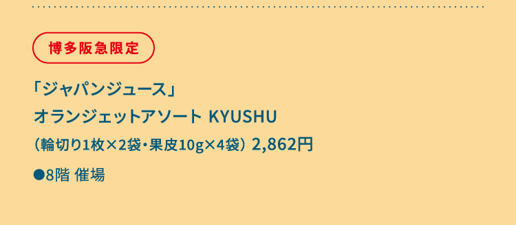 
						博多阪急限定
						「ジャパンジュース」
						オランジェットアソート KYUSHU
						（輪切り1枚×2袋・果皮10g×4袋） 2,862円
						●8階催場