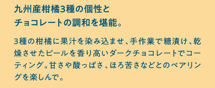 九州産柑橘3種の個性とチョコレートの調和を堪能。 3種の柑橘に果汁を染み込ませ、手作業で糖漬け、乾燥させたピールを香り高いダークチョコレートでコーティング。甘さや酸っぱさ、ほろ苦さなどとのペアリングを楽しんで。