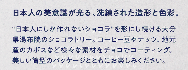 日本人の美意識が光る、洗練された造形と色彩。 “日本人にしか作れないショコラ”を形にし続ける大分県湯布院のショコラトリー。コーヒー豆やナッツ、地元産のカボスなど様々な素材をチョコでコーティング。美しい筒型のパッケージとともにお楽しみください。
