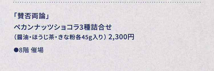 
						「賛否両論」
						ペカンナッツショコラ3種詰合せ
						（醤油・ほうじ茶・きな粉各45g入り） 2,300円
						●8階催場