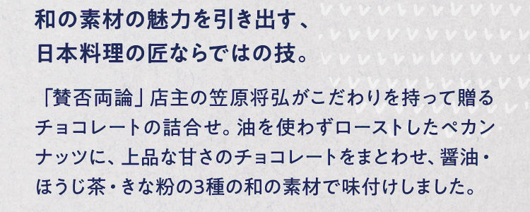 和の素材の魅力を引き出す、日本料理の匠ならではの技。 「賛否両論」店主の笠原将弘がこだわりを持って贈るチョコレートの詰合せ。油を使わずローストしたペカンナッツに、上品な甘さのチョコレートをまとわせ、醤油・ほうじ茶・きな粉の3種の和の素材で味付けしました。