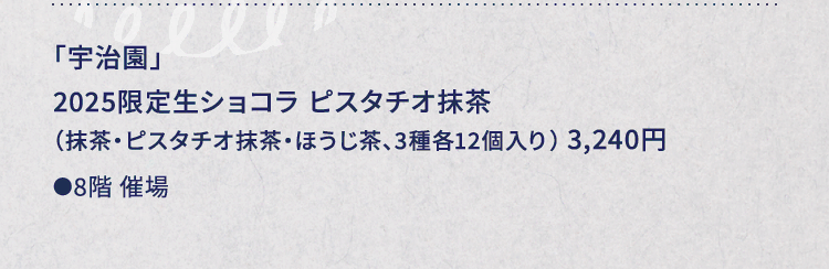 
						「宇治園」
						2025限定生ショコラ ピスタチオ抹茶
						（抹茶・ピスタチオ抹茶・ほうじ茶、3種各12個入り） 3,240円
						●8階催場