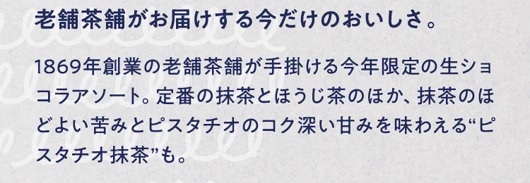 老舗茶舗がお届けする今だけのおいしさ。 1869年創業の老舗茶舗が手掛ける今年限定の生ショコラアソート。定番の抹茶とほうじ茶のほか、抹茶のほどよい苦みとピスタチオのコク深い甘みを味わえる“ピスタチオ抹茶”も。