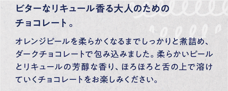 ビターなリキュール香る大人のためのチョコレート。 オレンジピールを柔らかくなるまでしっかりと煮詰め、ダークチョコレートで包み込みました。柔らかいピールとリキュールの芳醇な香り、ほろほろと舌の上で溶けていくチョコレートをお楽しみください。