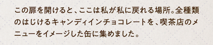 この扉を開けると、ここは私が私に戻れる場所。全種類のはじけるキャンディインチョコレートを、喫茶店のメニューをイメージした缶に集めました。