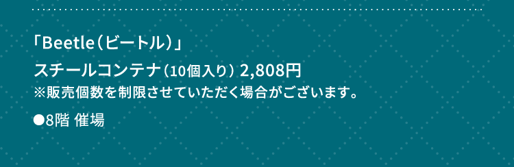 
						「Beetle（ビートル）」
						スチールコンテナ（10個入り） 2,808円
						※販売個数を制限させていただく場合がございます。
						●8階催場