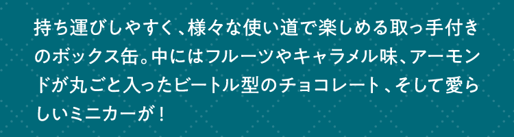 持ち運びしやすく、様々な使い道で楽しめる取っ手付きのボックス缶。中にはフルーツやキャラメル味、アーモンドが丸ごと入ったビートル型のチョコレート、そして愛らしいミニカーが！