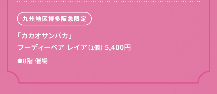 
						九州地区博多阪急限定
						「カカオサンパカ」
						フーディーベア レイア（1個） 5,400円
						●8階催場