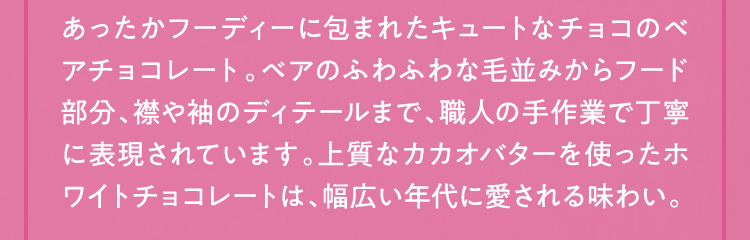 あったかフーディーに包まれたキュートなチョコのベアチョコレート。ベアのふわふわな毛並みからフード部分、襟や袖のディテールまで、職人の手作業で丁寧に表現されています。上質なカカオバターを使ったホワイトチョコレートは、幅広い年代に愛される味わい。