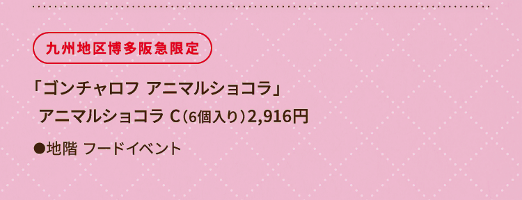 
						九州地区博多阪急限定
						「ゴンチャロフ アニマルショコラ」
 						アニマルショコラ C（6個入り）2,916円
						●地階 フードイベント