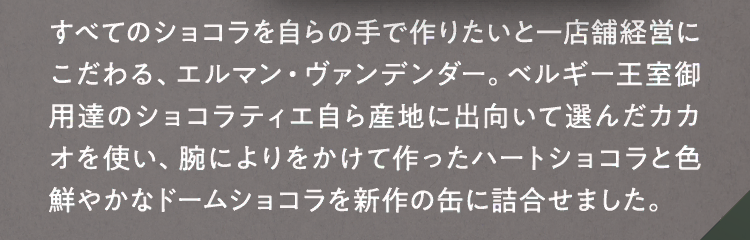 すべてのショコラを自らの手で作りたいと一店舗経営にこだわる、エルマン・ヴァンデンダー。ベルギー王室御用達のショコラティエ自ら産地に出向いて選んだカカオを使い、腕によりをかけて作ったハートショコラと色鮮やかなドームショコラを新作の缶に詰合せました。