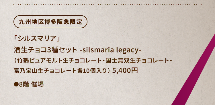 
						九州地区博多阪急限定
						「シルスマリア」
						酒生チョコ3種セット -silsmaria legacy-
						（竹鶴ピュアモルト生チョコレート・国士無双生チョコレート・
						富乃宝山生チョコレート各10個入り） 5,400円
						グラスマーク
						●8階催場