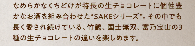 なめらかなくちどけが特長の生チョコレートに個性豊かなお酒を組み合わせた“SAKEシリーズ”。その中でも長く愛され続けている、竹鶴、国士無双、富乃宝山の3種の生チョコレートの違いを楽しめます。