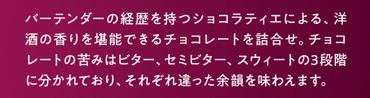 バーテンダーの経歴を持つショコラティエによる、洋酒の香りを堪能できるチョコレートを詰合せ。チョコレートの苦みはビター、セミビター、スウィートの3段階に分かれており、それぞれ違った余韻を味わえます。