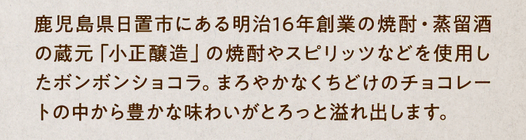 鹿児島県日置市にある明治16年創業の焼酎・蒸留酒の蔵元「小正醸造」の焼酎やスピリッツなどを使用したボンボンショコラ。まろやかなくちどけのチョコレートの中から豊かな味わいがとろっと溢れ出します。