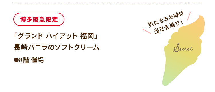 
						博多阪急限定
						「グランド ハイアット 福岡」
						長崎バニラのソフトクリーム
						●8階催場