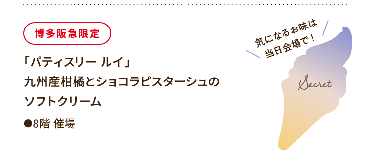 
						博多阪急限定
						「パティスリー ルイ」
						九州産柑橘とショコラピスターシュの
						ソフトクリーム
						●8階催場