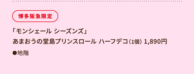 
						博多阪急限定
						「モンシェール シーズンズ」 
						あまおうの堂島プリンスロール ハーフデコ（1個） 1,890円
						●地階