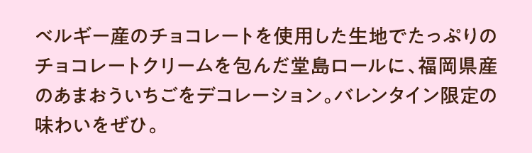 ベルギー産のチョコレートを使用した生地でたっぷりのチョコレートクリームを包んだ堂島ロールに、福岡県産のあまおういちごをデコレーション。バレンタイン限定の味わいをぜひ。