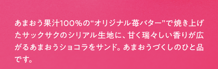 あまおう果汁100％の“オリジナル苺バター”で焼き上げたサックサクのシリアル生地に、甘く瑞々しい香りが広がるあまおうショコラをサンド。あまおうづくしのひと品です。