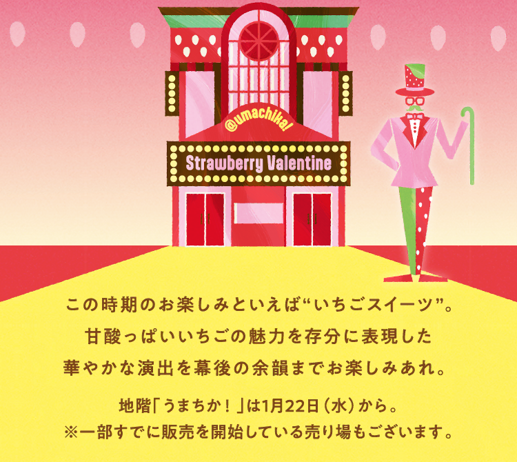 この時期のお楽しみといえば“いちごスイーツ”。甘酸っぱいいちごの魅力を存分に表現した華やかな演出を幕後の余韻までお楽しみあれ。 地階「うまちか！」は1月22日（水）から。※一部すでに販売を開始している売り場もございます。