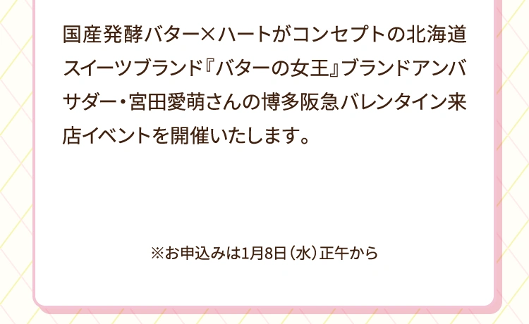 国産発酵バター×ハートがコンセプトの北海道スイーツブランド『バターの女王』ブランドアンバサダー・宮田愛萌さんの博多阪急バレンタイン来店イベントを開催いたします。※お申込みは2025年1月8日（水曜日）から