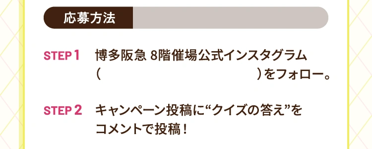 応募方法 | step1 博多阪急8階催場公式インスタグラムをフォロー step2 キャンペーン投稿に“クイズの答え”をコメントで投稿！