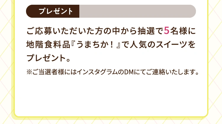 プレゼント | ご応募いただいた方の中から抽選で5名様に地階食料品『うまちか！』で人気のスイーツをプレゼント。※ご当選者様にはインスタグラムのダイレクトメッセージにてご連絡いたします。