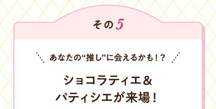 その5 あなたの“推し”に会えるかも！？ ショコラティエ&パティシエが来場！