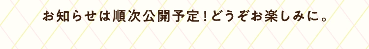 お知らせは順次公開予定！どうぞお楽しみに。