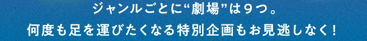 ジャンルごとに“劇場”は9つ。何度も足を運びたくなる特別企画もお見逃しなく！