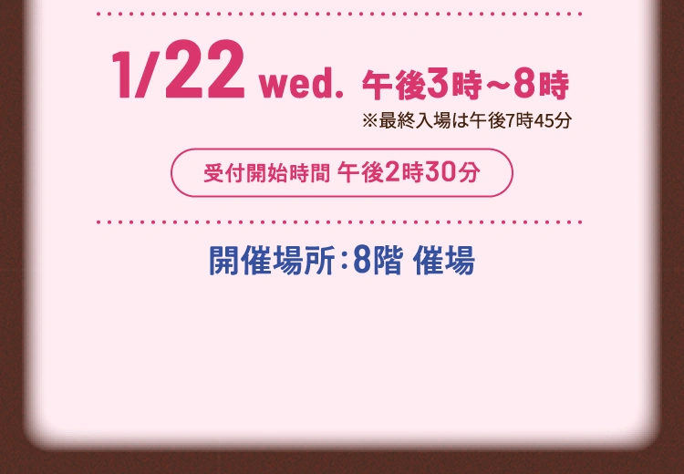 2025年1月22日（水曜日）午後3時～8時 ※最終入場は午後7時45分 受付開始時間 午後2時30分 開催場所：8階 催場