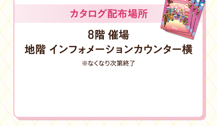 カタログ配布場所 8階・催場 地階・インフォメーションカウンター横 ※なくなり次第終了