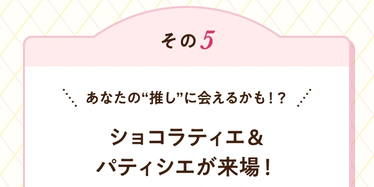 その5 あなたの“推し”に会えるかも！？ ショコラティエ&パティシエが来場！