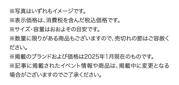 ※写真はいずれもイメージです。
        ※表示価格は、消費税を含んだ税込価格です。
        ※サイズ・容量はおおよその目安です。
        ※数量に限りがある商品もございますので、売切れの節はご容赦ください。
        ※掲載のブランドおよび価格は2025年1月現在のものです。
        ※記事に掲載されたイベント情報や商品は、掲載中に変更となる場合がございますのでご了承ください。
        