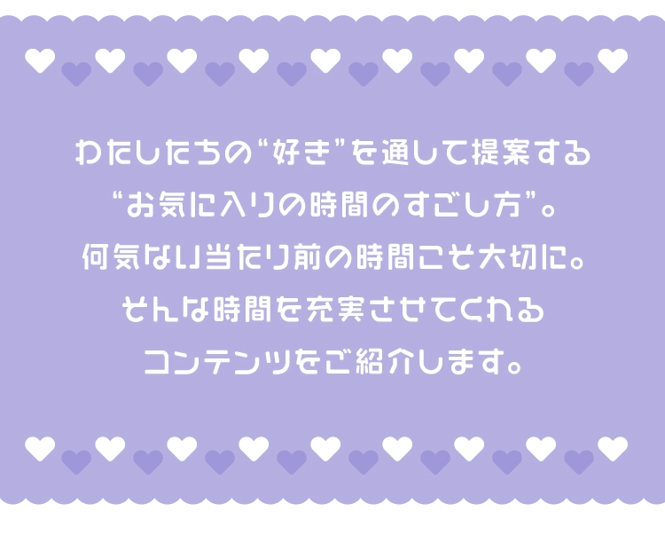 わたしたちの“好き”を通して提案する
        “お気に入りの時間のすごし方”。
        何気ない当たり前の時間こそ大切に。
        そんな時間を充実させてくれる
        コンテンツをご紹介します。