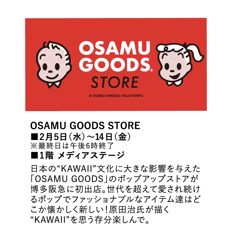 OSAMU GOODS STORE
        ■2月5日（水）～14日（金）
        ※最終日は午後6時終了
        ■1階 メディアステージ
        日本の“KAWAII”文化に大きな影響を与えた「OSAMU GOODS」のポップアップストアが博多阪急に初出店。世代を超えて愛され続けるポップでファッショナブルなアイテム達はどこか懐かしく新しい！原田治氏が描く“KAWAII”を思う存分楽しんで。
        