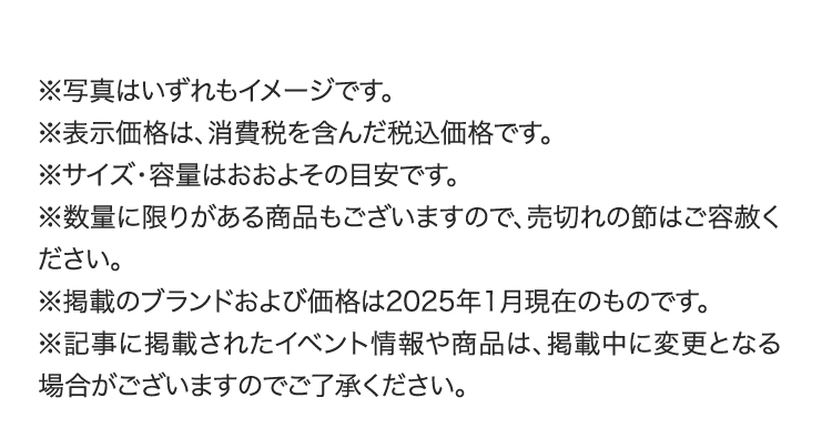 ※写真はいずれもイメージです。
        ※表示価格は、消費税を含んだ税込価格です。
        ※サイズ・容量はおおよその目安です。
        ※数量に限りがある商品もございますので、売切れの節はご容赦ください。
        ※掲載のブランドおよび価格は2025年1月現在のものです。
        ※記事に掲載されたイベント情報や商品は、掲載中に変更となる場合がございますのでご了承ください。
        