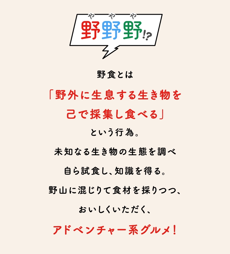 野食とは
                    「野外に生息する生き物を
                    己で採集し食べる」
                    という行為。
                    未知なる生き物の生態を調べ
                    自ら試食し、知識を得る。
                    野山に混じりて食材を採りつつ、
                    おいしくいただく、
                    アドベンチャー系グルメ！
                    