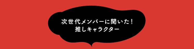 次世代メンバーに聞いた！
                推しキャラクター